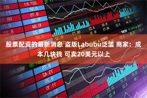 股票配资的最新消息 盗版Labubu泛滥 商家：成本几块钱 可卖20美元以上