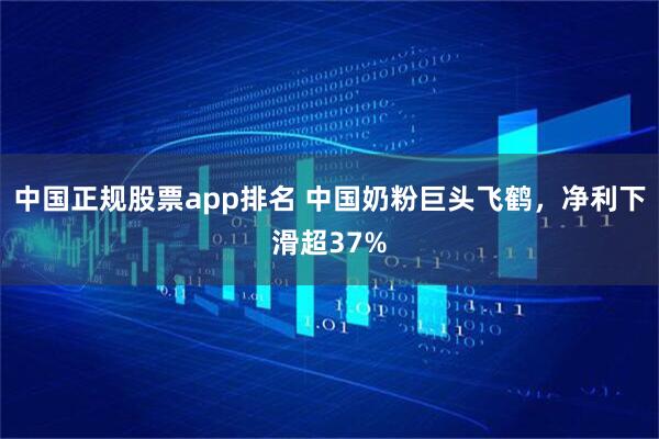 中国正规股票app排名 中国奶粉巨头飞鹤，净利下滑超37%