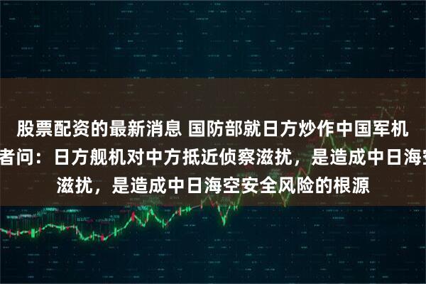 股票配资的最新消息 国防部就日方炒作中国军机“异常接近”答记者问：日方舰机对中方抵近侦察滋扰，是造成中日海空安全风险的根源
