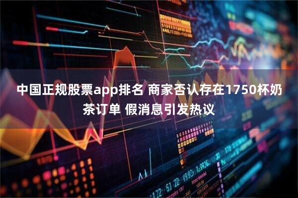 中国正规股票app排名 商家否认存在1750杯奶茶订单 假消息引发热议