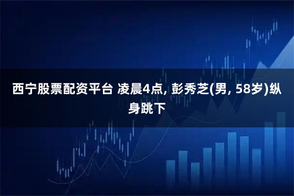 西宁股票配资平台 凌晨4点, 彭秀芝(男, 58岁)纵身跳下