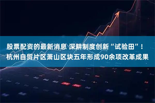 股票配资的最新消息 深耕制度创新“试验田”！ 杭州自贸片区萧山区块五年形成90余项改革成果