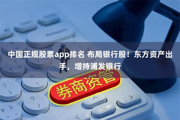 中国正规股票app排名 布局银行股！东方资产出手，增持浦发银行