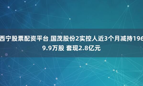 西宁股票配资平台 国茂股份2实控人近3个月减持1969.9万股 套现2.8亿元