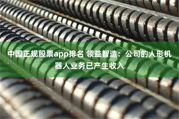 中国正规股票app排名 领益智造：公司的人形机器人业务已产生收入
