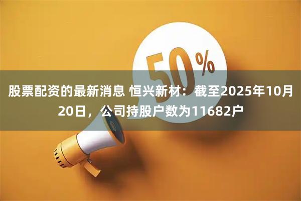 股票配资的最新消息 恒兴新材：截至2025年10月20日，公司持股户数为11682户