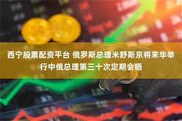 西宁股票配资平台 俄罗斯总理米舒斯京将来华举行中俄总理第三十次定期会晤