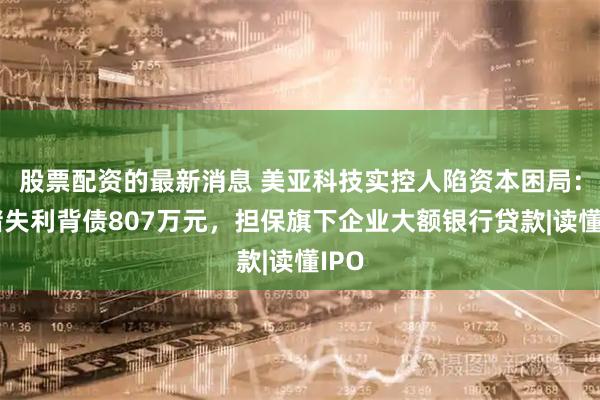 股票配资的最新消息 美亚科技实控人陷资本困局：对赌失利背债807万元，担保旗下企业大额银行贷款|读懂IPO