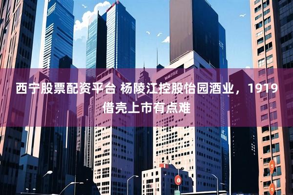 西宁股票配资平台 杨陵江控股怡园酒业，1919借壳上市有点难