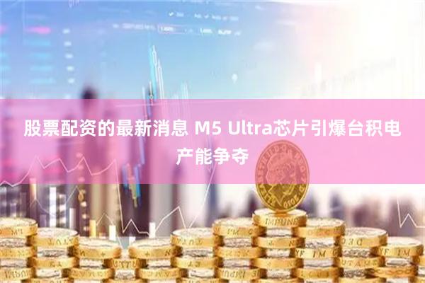 股票配资的最新消息 M5 Ultra芯片引爆台积电产能争夺